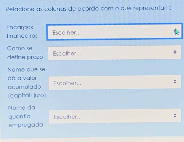 Relacione as colunas de acordo com o que representam: 
Encargos 
financeiros Escolher... 
Como se 
define prazo Escolher... 
Nome que se 
dá a valor 
acumulado Escolher... 
(capital+juro) 
Nome da 
quantia Escolher... 
empregada