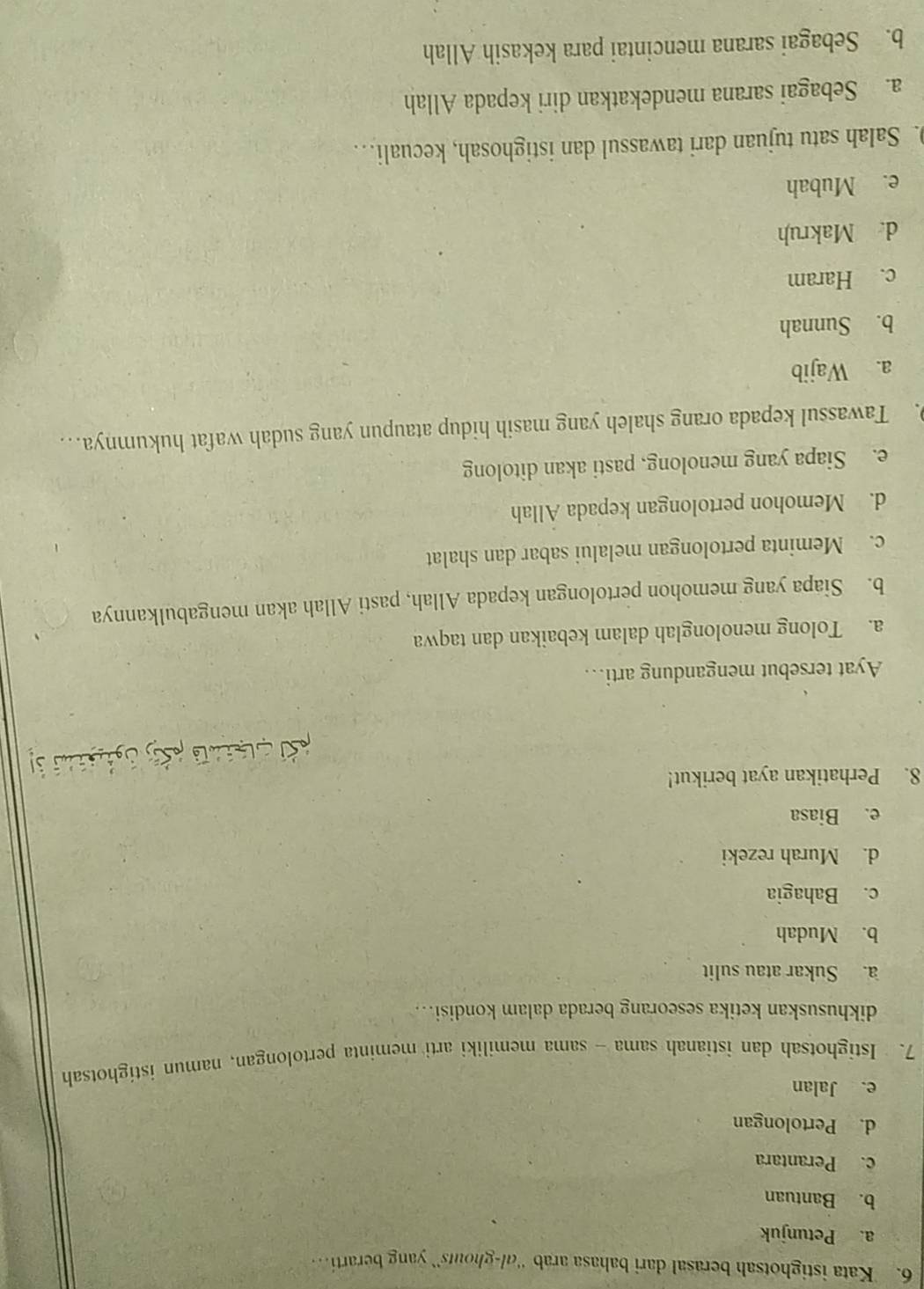 Kata istighotsah berasal dari bahasa arab ''l-ghouts'' yang berarti.
a. Petunjuk
b. Bantuan
c. Perantara
d. Pertolongan
e. Jalan
7. Istighotsah dan istianah sama - sama memiliki arti meminta pertolongan, namun istighotsah
dikhususkan ketika seseorang berada dalam kondisi….
a. Sukar atau sulit
b. Mudah
c. Bahagia
d. Murah rezeki
e. Biasa
8. Perhatikan ayat berikut!
Ayat tersebut mengandung arti…
a. Tolong menolonglah dalam kebaikan dan taqwa
b. Siapa yang memohon pertolongan kepada Allah, pasti Allah akan mengabulkannya
c. Meminta pertolongan melalui sabar dan shalat
d. Memohon pertolongan kepada Allah
e. Siapa yang menolong, pasti akan ditolong
. Tawassul kepada orang shaleh yang masih hidup ataupun yang sudah wafat hukumnya…
a. Wajib
b. Sunnah
c. Haram
d. Makruh
e. Mubah
. Salah satu tujuan dari tawassul dan istighosah, kecuali…
a. Sebagai sarana mendekatkan diri kepada Allah
b. Sebagai sarana mencintai para kekasih Allah