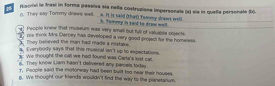 Riscrivi le frasi in forma passiva sia nella costruzione impersonale (a) sia in quella personale (b). 
o. They say Tommy draws well. .. a. It is said (that) Tommy draws well. 
b. Tommy is said to draw well. 
People knew that museum was very small but full of valuable objects. 
We think Mrs Darcey has developed a very good project for the homeless. 
They believed the man had made a mistake. 
4 Everybody says that this musical isn't up to expectations. 
5. We thought the cat we had found was Carla's lost cat. 
6. They know Liam hasn't delivered any parcels today. 
7. People said the motorway had been built too near their houses. 
8. We thought our friends wouldn't find the way to the planetarium.