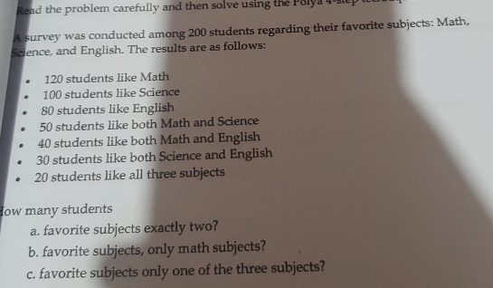 Read the problem carefully and then solve using the Polya 4 siep 
A survey was conducted among 200 students regarding their favorite subjects: Math, 
Science, and English. The results are as follows:
120 students like Math
100 students like Science
80 students like English
50 students like both Math and Science
40 students like both Math and English
30 students like both Science and English
20 students like all three subjects 
low many students 
a. favorite subjects exactly two? 
b. favorite subjects, only math subjects? 
c. favorite subjects only one of the three subjects?