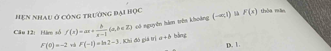 HẹN NHAU Ở CÔNG TRưỜNG ĐẠI HỌC thỏa mãn
Câu 12: Hàm số f(x)=ax+ b/x-1 (a,b∈ Z) có nguyên hàm trên khoảng (-∈fty ;1)
là F(x)
F(0)=-2 và F(-1)=ln 2-3. Khi đó giá trị a+b bằng
D. 1.