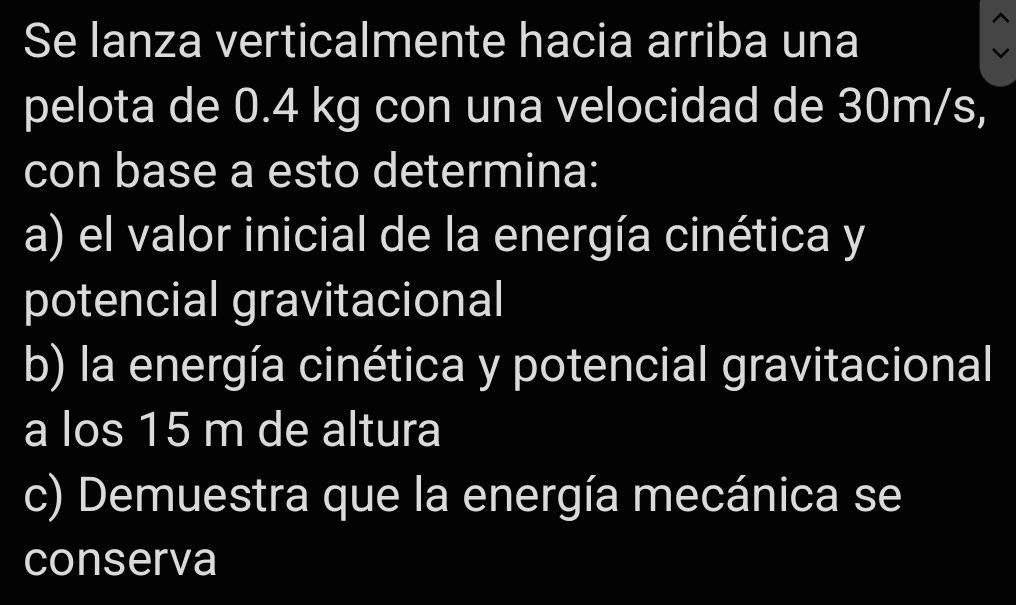 Se lanza verticalmente hacia arriba una 
pelota de 0.4 kg con una velocidad de 30m/s, 
con base a esto determina: 
a) el valor inicial de la energía cinética y 
potencial gravitacional 
b) la energía cinética y potencial gravitacional 
a los 15 m de altura 
c) Demuestra que la energía mecánica se 
conserva