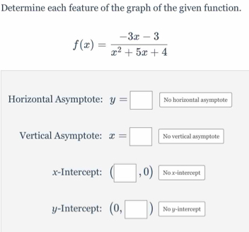 Determine each feature of the graph of the given function.
f(x)= (-3x-3)/x^2+5x+4 
Horizontal Asymptote: y=□ No horizontal asymptote 
Vertical Asymptote: x=□ No vertical asymptote 
x-Intercept: (□ ,0) No x-intercept 
y-Intercept: (0,□ ) No y-intercept