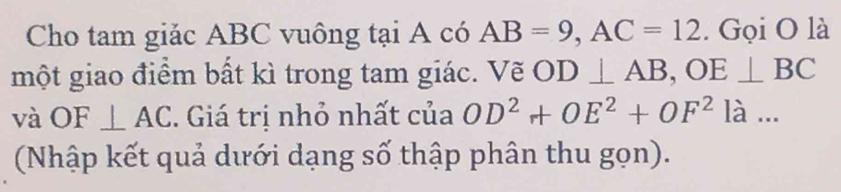 Cho tam giảc ABC vuông tại A có AB=9, AC=12. Gọi O là 
một giao điểm bất kì trong tam giác. Vẽ OD⊥ AB, OE⊥ BC
và OF⊥ AC. Giá trị nhỏ nhất của OD^2+OE^2+OF^2la... 
(Nhập kết quả dưới dạng số thập phân thu gọn).