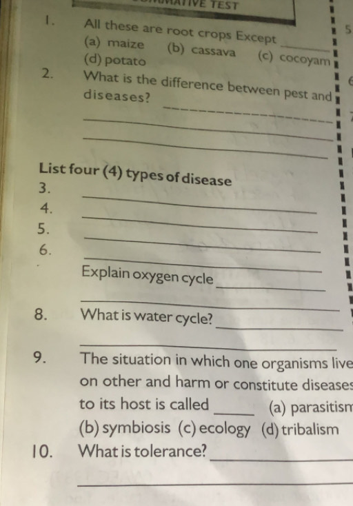 5
1. All these are root crops Except
(a) maize (b) cassava (c) cocoyam
(d) potato
_
2. What is the difference between pest and
diseases?
_
_
List four (4) types of disease
_
3.
_
4.
_
5.
_
6.
_
Explain oxygen cycle
_
_
8. What is water cycle?
_
9. The situation in which one organisms live
on other and harm or constitute diseases
to its host is called _(a) parasitism
(b)symbiosis (c) ecology (d) tribalism
10. What is tolerance?_
_