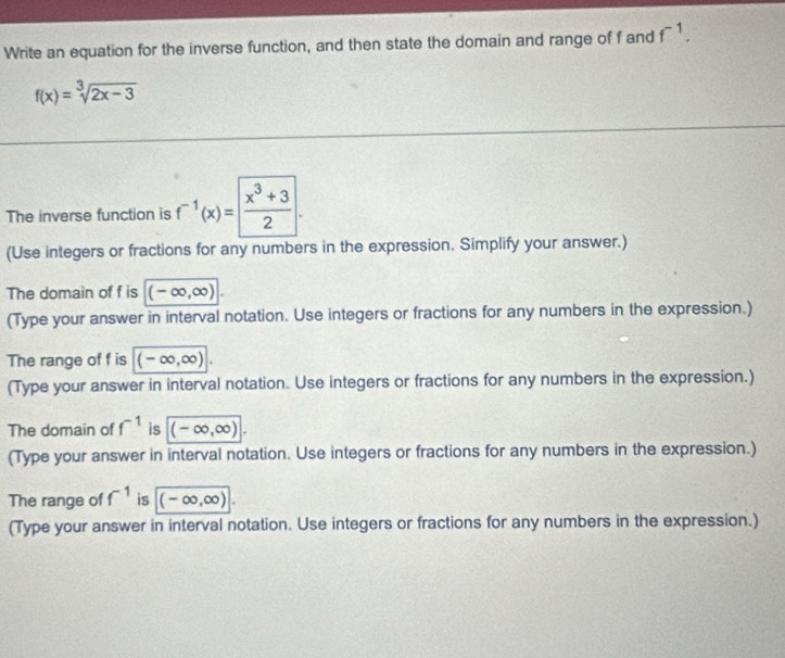 Write an equation for the inverse function, and then state the domain and range of f and f^(-1).
f(x)=sqrt[3](2x-3)
The inverse function is f^(-1)(x)= (x^3+3)/2 . 
(Use integers or fractions for any numbers in the expression. Simplify your answer.) 
The domain of f is (-∈fty ,∈fty )
(Type your answer in interval notation. Use integers or fractions for any numbers in the expression.) 
The range of f is (-∈fty ,∈fty )
(Type your answer in interval notation. Use integers or fractions for any numbers in the expression.) 
The domain of f^(-1) is (-∈fty ,∈fty ). 
(Type your answer in interval notation. Use integers or fractions for any numbers in the expression.) 
The range of f^(-1) is (-∈fty ,∈fty )
(Type your answer in interval notation. Use integers or fractions for any numbers in the expression.)