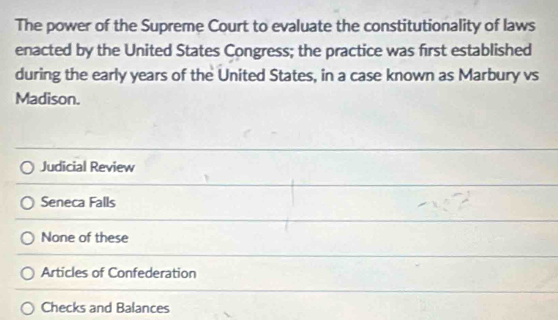 The power of the Supreme Court to evaluate the constitutionality of laws
enacted by the United States Congress; the practice was first established
during the early years of the United States, in a case known as Marbury vs
Madison.
Judicial Review
Seneca Falls
None of these
Articles of Confederation
Checks and Balances