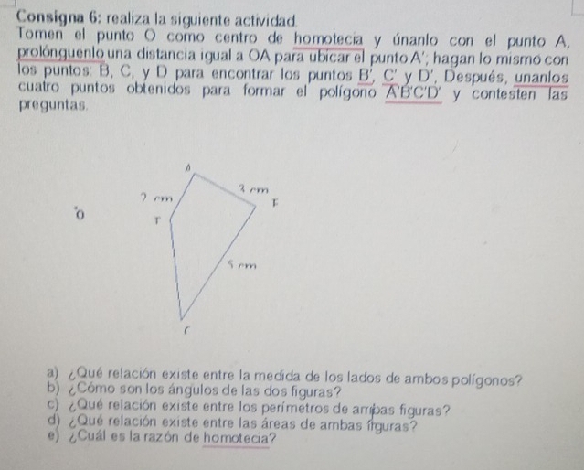 Consigna 6: realiza la siguiente actividad. 
Tomen el punto O como centro de homotecia y únanlo con el punto A, 
prolónguenlo una distancia igual a OA para ubicar el punto A'; hagan lo mismo con 
los puntos: B, C, y D para encontrar los puntos B', C' y D' , Después, unanlos 
cuatro puntos obtenidos para formar el polígono A'B'C'D'
preguntas. 
o 
a) ¿Qué relación existe entre la medida de los lados de ambos polígonos? 
b) ¿Cómo son los ángulos de las dos figuras? 
c) ¿Qué relación existe entre los perímetros de ambas figuras? 
d) ¿Qué relación existe entre las áreas de ambas írguras? 
e) ¿Cuál es la razón de homotecia?