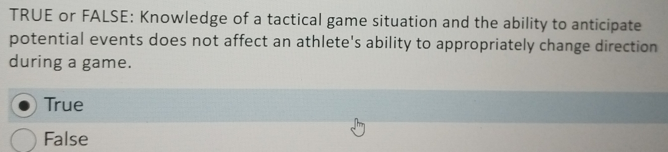 TRUE or FALSE: Knowledge of a tactical game situation and the ability to anticipate
potential events does not affect an athlete's ability to appropriately change direction
during a game.
True
False