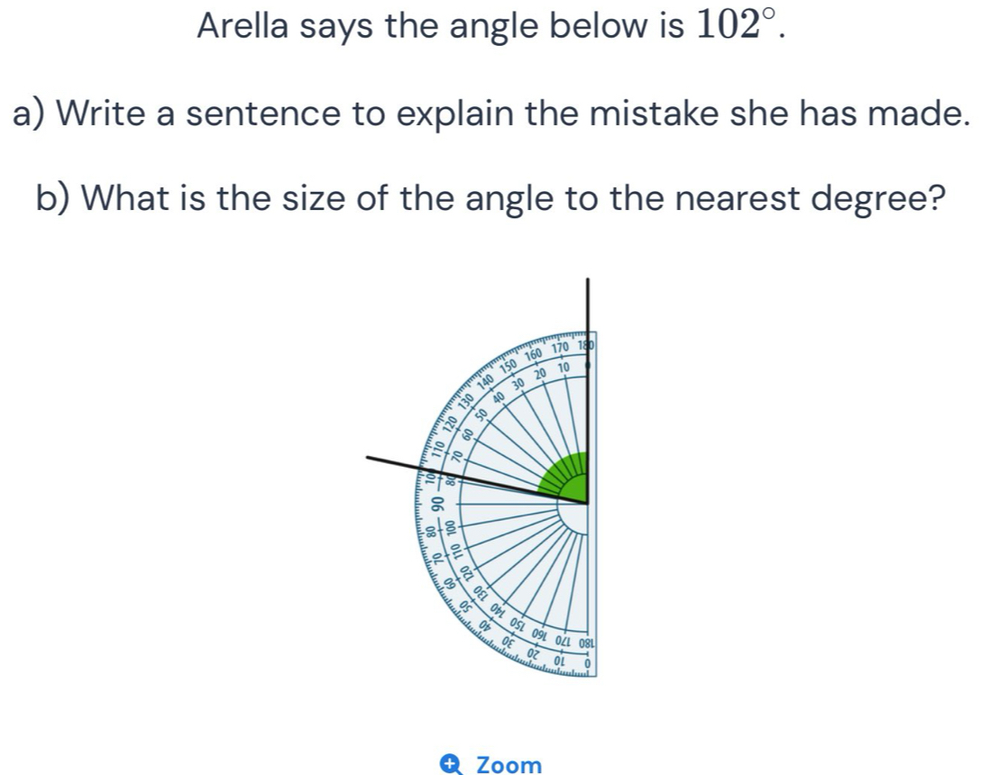 Arella says the angle below is 102°. 
a) Write a sentence to explain the mistake she has made. 
b) What is the size of the angle to the nearest degree? 
Zoom