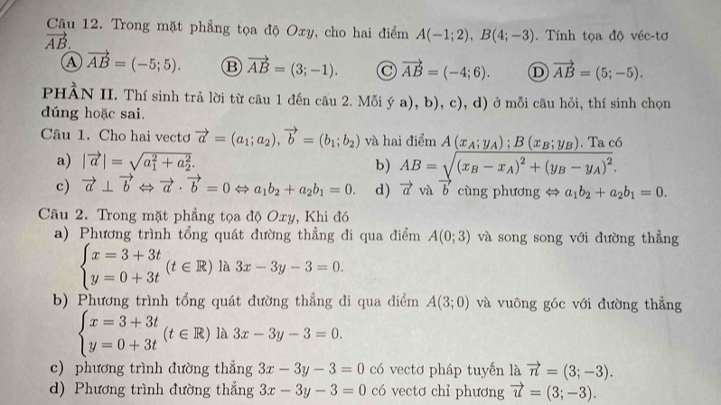 Trong mặt phẳng tọa độ Oxy, cho hai điểm A(-1;2),B(4;-3). Tính tọa độ véc-tơ
vector AB.
A vector AB=(-5;5). B vector AB=(3;-1). C vector AB=(-4;6). D vector AB=(5;-5).
PHÀN II. Thí sinh trả lời từ câu 1 đến cấu 2. |v|0] ya),b),c),d) ở mỗi câu hỏi, thí sinh chọn
dúng hoặc sai.
Câu 1. Cho hai vectơ vector a=(a_1;a_2),vector b=(b_1;b_2) và hai điểm A(x_A;y_A);B(x_B;y_B). Ta có
a) |vector a|=sqrt (a_1)^2+a_2^2. b) AB=sqrt((x_B)-x_A)^2+(y_B-y_A)^2.
c) vector a⊥ vector bLeftrightarrow vector a· vector b=0Leftrightarrow a_1b_2+a_2b_1=0. d) vector avavector b cùng phương ⇔ a_1b_2+a_2b_1=0.
Câu 2. Trong mặt phẳng tọa độ Oxy, Khi đó
a) Phương trình tổng quát đường thẳng đi qua điểm A(0;3) và song song với đường thẳng
beginarrayl x=3+3t y=0+3tendarray. (t∈ R) là 3x-3y-3=0.
b) Phương trình tổng quát đường thẳng đi qua điểm A(3;0) và vuông góc với đường thẳng
beginarrayl x=3+3t y=0+3tendarray. (t∈ R) là 3x-3y-3=0.
c) phương trình đường thẳng 3x-3y-3=0 có vectơ pháp tuyến là vector n=(3;-3).
d) Phương trình đường thắng 3x-3y-3=0 có vectơ chỉ phương vector u=(3;-3).