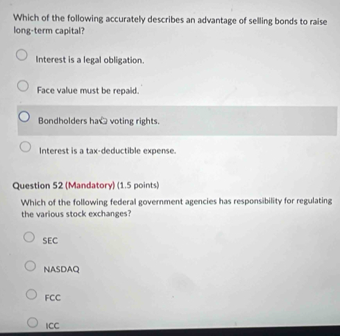 Which of the following accurately describes an advantage of selling bonds to raise
long-term capital?
Interest is a legal obligation.
Face value must be repaid.
Bondholders ha voting rights.
Interest is a tax-deductible expense.
Question 52 (Mandatory) (1.5 points)
Which of the following federal government agencies has responsibility for regulating
the various stock exchanges?
SEC
NASDAQ
FCC
ICC