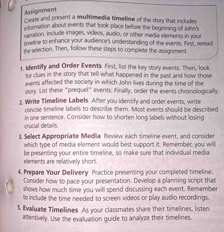 Assignment 
Create and present a multimedia timeline of the story that includes 
information about events that took place before the beginning of John's 
narration. Include images, videos, audio, or other media elements in your 
timeline to enhance your audience's understanding of the events. First, reread 
the selection. Then, follow these steps to complete the assignment. 
1. Identify and Order Events First, list the key story events. Then, look 
for clues in the story that tell what happened in the past and how those 
events affected the society in which John lives during the time of the 
story. List these“prequel” events. Finally, order the events chronologically. 
2. Write Timeline Labels After you identify and order events, write 
concise timeline labels to describe them. Most events should be described 
in one sentence. Consider how to shorten long labels without losing 
crucial details. 
3. Select Appropriate Media Review each timeline event, and consider 
which type of media element would best support it. Remember, you will 
be presenting your entire timeline, so make sure that individual media 
elements are relatively short. 
4. Prepare Your Delivery Practice presenting your completed timeline. 
Consider how to pace your presentation. Develop a planning script that 
shows how much time you will spend discussing each event. Remember 
to include the time needed to screen videos or play audio recordings. 
5. Evaluate Timelines As your classmates share their timelines, listen 
attentively. Use the evaluation guide to analyze their timelines.