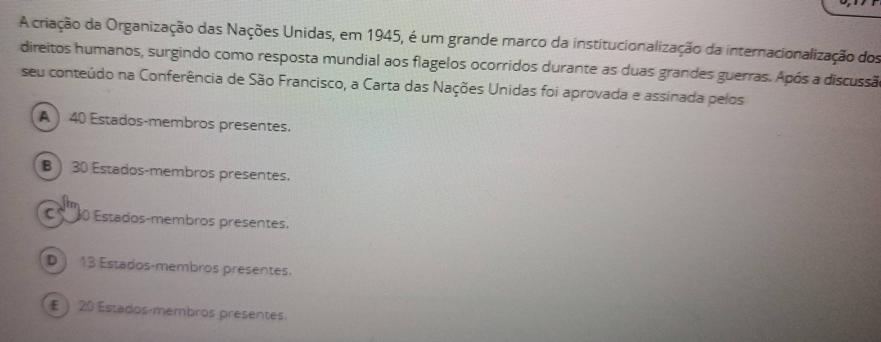 A criação da Organização das Nações Unidas, em 1945, é um grande marco da institucionalização da internacionalização dos
direitos humanos, surgindo como resposta mundial aos flagelos ocorridos durante as duas grandes guerras. Após a discussão
seu conteúdo na Conferência de São Francisco, a Carta das Nações Unidas foi aprovada e assinada pelos
A  40 Estados-membros presentes.
B ) 30 Estados-membros presentes.
Es ''' 10 Estados-membros presentes.
D ) 13 Estados-membros presentes.
£  20 Estados-membros presentes.