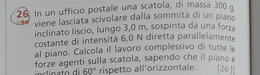 In un ufficio postale una scatola, di massa 300 g. 
viene lasciata scivolare dalla sommità di un piano 
inclinato liscio, lungo 3,0 m, sospinta da una forza 
costante di intensità 6,0 N diretta parallelamente 
al piano. Calcola il lavoro complessivo di tutte le 
forze agenti sulla scatola, sapendo che il piano è
60° rispetto all’orizzontale. [26 ]]