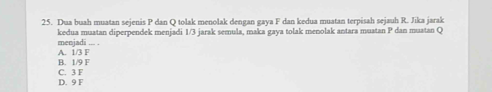 Dua buah muatan sejenis P dan Q tolak menolak dengan gaya F dan kedua muatan terpisah sejauh R. Jika jarak
kedua muatan diperpendek menjadi 1/3 jarak semula, maka gaya tolak menolak antara muatan P dan muatan Q
menjadi ... .
A. 1/3 F
B. 1/9 F
C. 3 F
D. 9 F