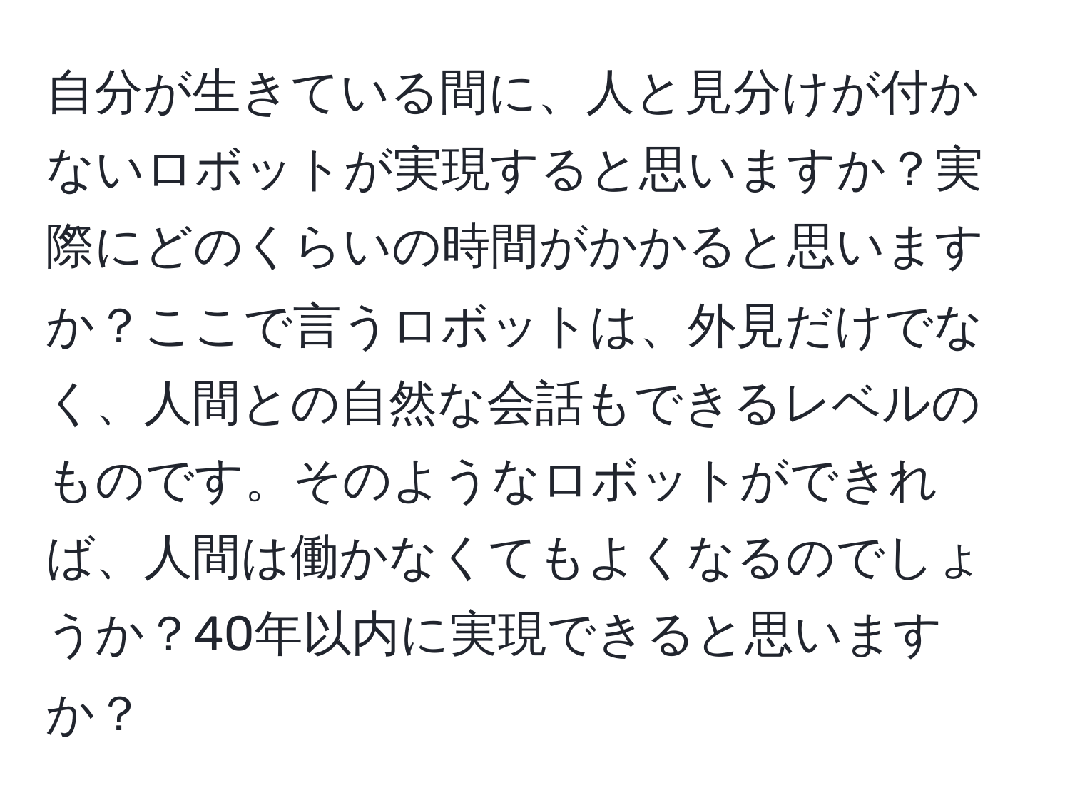 自分が生きている間に、人と見分けが付かないロボットが実現すると思いますか？実際にどのくらいの時間がかかると思いますか？ここで言うロボットは、外見だけでなく、人間との自然な会話もできるレベルのものです。そのようなロボットができれば、人間は働かなくてもよくなるのでしょうか？40年以内に実現できると思いますか？