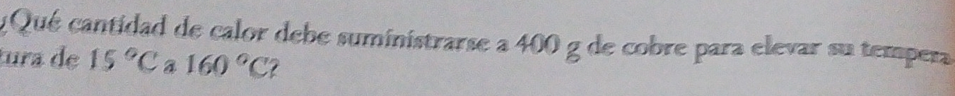 Qué cantidad de calor debe suministrarse a 400 g de cobre para elevar su tempera 
tura de 15°C a 160°C