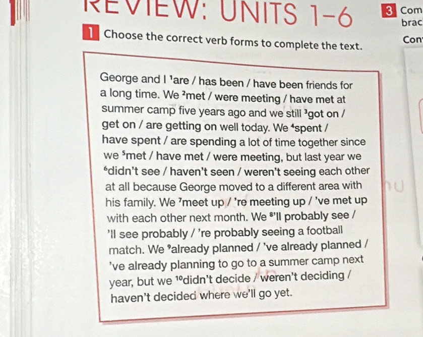 REVIEW: UNITS 1-6 3 Com 
brac 
Con 
Choose the correct verb forms to complete the text. 
George and I 'are / has been / have been friends for 
a long time. We ²met / were meeting / have met at 
summer camp five years ago and we still ³got on / 
get on / are getting on well today. We ‘spent / 
have spent / are spending a lot of time together since 
we ⁵met / have met / were meeting, but last year we 
*didn’t see / haven’t seen / weren’t seeing each other 
at all because George moved to a different area with 
his family. We 'meet up / 're meeting up / 've met up 
with each other next month. We *'ll probably see / 
'll see probably / 're probably seeing a football 
match. We ’already planned / 've already planned / 
've already planning to go to a summer camp next 
year, but we 10 didn't decide / weren't deciding / 
haven't decided where we'll go yet.