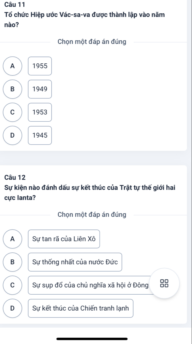 Tổ chức Hiệp ước Vác-sa-va được thành lập vào năm
nào?
Chọn một đáp án đúng
A 1955
B 1949
C 1953
D 1945
Câu 12
Sự kiện nào đánh dấu sự kết thúc của Trật tự thế giới hai
cực lanta?
Chọn một đáp án đúng
A Sự tan rã của Liên Xô
B Sự thống nhất của nước Đức
C Sự sụp đổ của chủ nghĩa xã hội ở Đông
□□
D Sự kết thúc của Chiến tranh lạnh