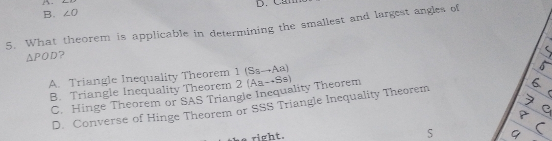 Cam
B. ∠ O
5. What theorem is applicable in determining the smallest and largest angles of
△ POD ?
A. Triangle Inequality Theorem 1 (Ss→Aa)
B. Triangle Inequality Theorem 2 (Aa→Ss)
C. Hinge Theorem or SAS Triangle Inequality Theorem
D. Converse of Hinge Theorem or SSS Triangle Inequality Theorem
e right.