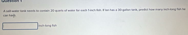 A salt-water tank needs to contain 20 quarts of water for each 1-inch fish. If Ian has a 30-gallon tank, predict how many inch -long fish he 
can have.
inch -long fish