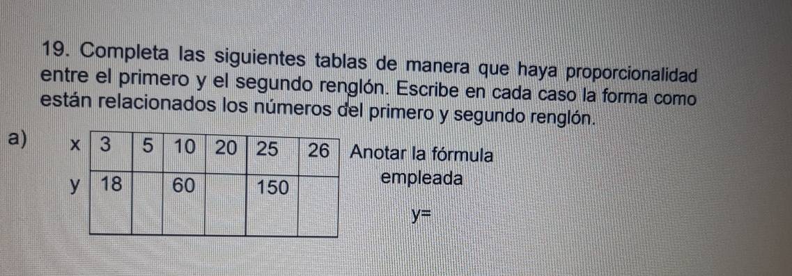 Completa las siguientes tablas de manera que haya proporcionalidad 
entre el primero y el segundo renglón. Escribe en cada caso la forma como 
están relacionados los números del primero y segundo renglón. 
a) notar la fórmula 
empleada
y=