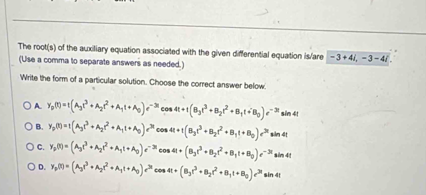 The root(s) of the auxiliary equation associated with the given differential equation is/are -3+4i, -3-4i. 
(Use a comma to separate answers as needed.)
Write the form of a particular solution. Choose the correct answer below.
A. y_p(t)=t(A_3t^3+A_2t^2+A_1t+A_0)e^(-3t)cos 4t+t(B_3t^3+B_2t^2+B_1t+B_0)e^(-3t)sin 4t
B. y_p(t)=t(A_3t^3+A_2t^2+A_1t+A_0)e^(3t)cos 4t+t(B_3t^3+B_2t^2+B_1t+B_0)e^(3t)sin 4t
C. y_p(t)=(A_3t^3+A_2t^2+A_1t+A_0)e^(-3t)cos 4t+(B_3t^3+B_2t^2+B_1t+B_0)e^(-3t)sin 4t
D. y_p(t)=(A_3t^3+A_2t^2+A_1t+A_0)e^(3t)cos 4t+(B_3t^3+B_2t^2+B_1t+B_0)e^(3t)sin 4t