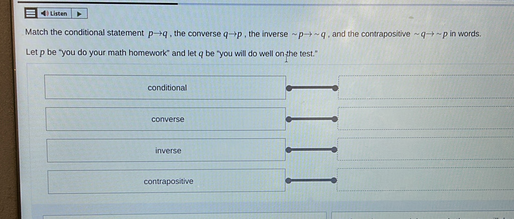 •》 Listen
Match the conditional statement pto q , the converse qto p , the inverse sim pto sim q , and the contrapositive sim qto sim p in words.
Let p be “you do your math homework” and let q be “you will do well on the test.”
conditional
converse
inverse
contrapositive