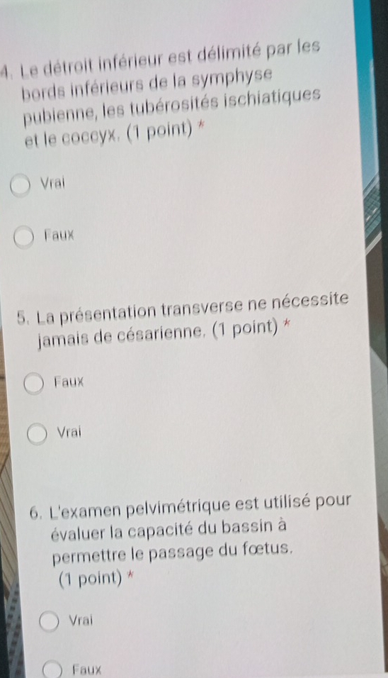 Le détroit inférieur est délimité par les
bords inférieurs de la symphyse
pubienne, les tubérosités ischiatiques
et le coccyx. (1 point) *
Vrai
Faux
5. La présentation transverse ne nécessite
jamais de césarienne. (1 point) *
Faux
Vrai
6. L'examen pelvimétrique est utilisé pour
évaluer la capacité du bassin à
permettre le passage du fœtus.
(1 point) *
Vrai
Faux