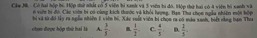 Có hai hộp bí. Hộp thứ nhất cổ 5 viên bị xanh và 5 viên bi đô. Hộp thứ hai có 4 viên bỉ xanh và
6 viên bỉ đỏ. Các viên bi có cùng kích thước và khổi lượng. Bạn Thu chọn ngẫu nhiên một hộp
bị và từ đỏ lầy ra ngẫu nhiên 1 viên bi. Xác suất viên bị chọn ra có màu xanh, biết rằng bạn Thu
chọu được hộp thứ hai là A.  3/5 . B.  1/2 . C.  4/5 . D.  2/5 .