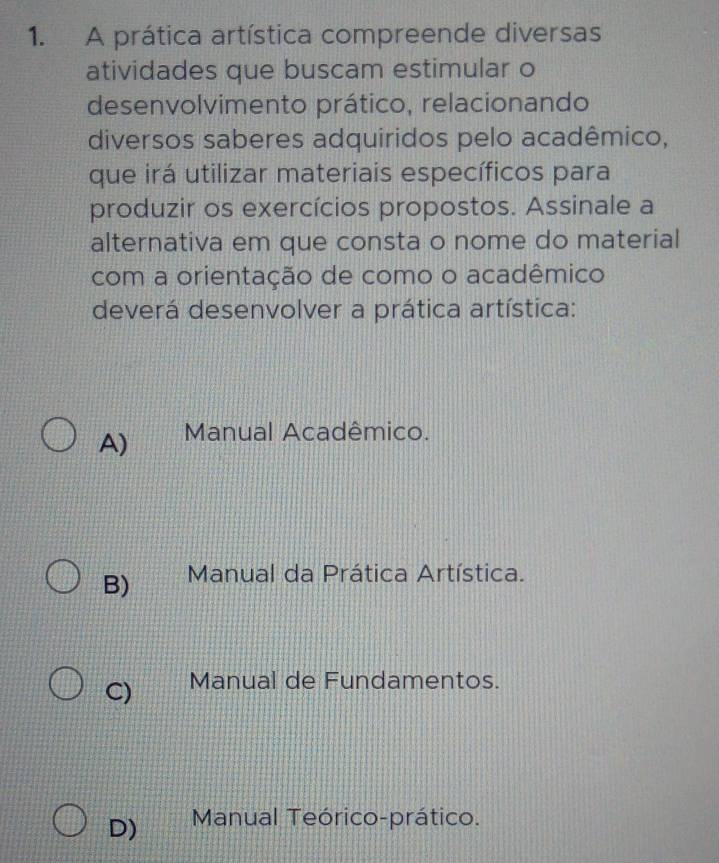 A prática artística compreende diversas
atividades que buscam estimular o
desenvolvimento prático, relacionando
diversos saberes adquiridos pelo acadêmico,
que irá utilizar materiais específicos para
produzir os exercícios propostos. Assinale a
alternativa em que consta o nome do material
com a orientação de como o acadêmico
deverá desenvolver a prática artística:
A) Manual Acadêmico.
B) Manual da Prática Artística.
C) Manual de Fundamentos.
D) Manual Teórico-prático.