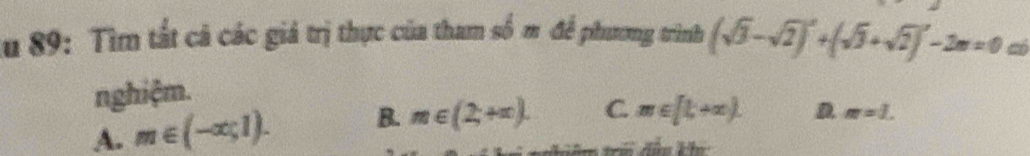 89: Tìm tất cả các giả trị thực của tham số m để phương trình (sqrt(3)-sqrt(2))^2+(sqrt(3)+sqrt(2))^2-2m=0
nghiệm.
A. m∈ (-∈fty ,1). B. m∈ (2,+∈fty ). C. m∈ [1,+∈fty ). D m=1.