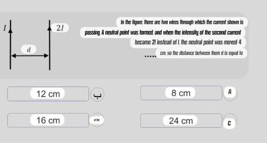 In the figure, there are two wires through which the current shown is
I 21 passing. A neutral point was formed, and when the intensity of the second current
became 21 instead of I, the neutral point was moved 4
d
cm, so the distance between them d is equal to
12 cm 8 cm A
16 cm o' like 24 cm C