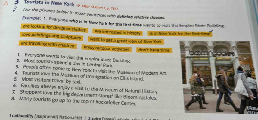 Tourists in New York → After Station 1, p. 73/2 
Use the phrases below to make sentences with defining relative clauses. 
Example: 1. Everyone who is in New York for the first time wants to visit the Empire State Building. 
are looking for designer clothes are interested in history is in New York for the first time 
love paintings and sculptures want to get a great view of New York 
are traveling with children enjoy outdoor activities don't have time 
1. Everyone wants to visit the Empire State Building. 
2. Most tourists spend a day in Central Park. 
3. People often come to New York to visit the Museum of Modern Art. 
4, Tourists love the Museum of Immigration on Ellis Island. 
5. Most visitors travel by taxi. 
6. Families always enjoy a visit to the Museum of Natural History. 
7. Shoppers love the big department stores* like Bloomingdales. 
8. Many tourists go up to the top of Rockefeller Center.LRB 
1 nationality (næʃn'æləti) Nationalität | 2 spicy (spaisi) würz