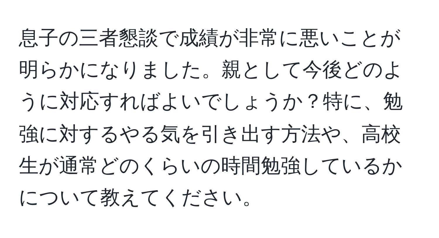 息子の三者懇談で成績が非常に悪いことが明らかになりました。親として今後どのように対応すればよいでしょうか？特に、勉強に対するやる気を引き出す方法や、高校生が通常どのくらいの時間勉強しているかについて教えてください。