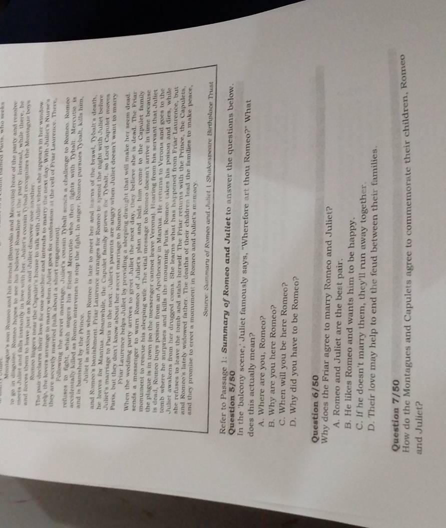 mamed Pas, who seeks
Montague's son Romeo and his friends (Benvolio and Mercutio) hear of the party and resolve
to go in disguize. Romeo hopes to see his beloved Rosaline at the party. Instead, while there, he
meets Juliet and falls instantly in love with her. Juliet's cousin Tybalt recognizes the Montague boys
and forces them to leave just as Romeo and Juliet discover one another.
Romeo lingers near the Capulet's house to talk with Juliet when she appears in her window
The pair declares their love for one another and intends to marry the next day. With Juliet's Nurse's
help, the lovers arrange to marry when Juliet goes for confession at the cell of Friar Laurence. There,
they are secretly married (talk about a short engagement).
Following the secret marriage, Juliet's cousin Tybalt sends a challenge to Romeo. Romeo
refuses to fight, which angers his friend Mercutio who then fights with Tybalt. Mercutio is
accidentally killed as Romeo intervenes to stop the fight. In anger, Romeo pursues Tybalt, kills him,
and is banished by the Prince.
Juliet is anxious when Romee is late to meet her and learns of the brawl, Tybalt's death.
and Romeo's banishment. Friar Laurence arranges for Romeo to spend the night with Juliet before
he leaves for Mantua. Meanwhile, the Capulet family grieves for Tybalt, so Lord Capulet moves
Juliet's marriage to Paris to the next. Juliet's parents are angry when Juliet doesn't want to marry
Paris, but they don't know about her secret marriage to Romeo.
Friar Laurence helps Juliet by providing a sleeping draught that will make her seem dead.
When the wedding party arrives to greet Juliet the next day, they believe she is dead. The Friar
sends a messenger to warn Romeo of Juliet's plan and bids him come to the Capulet family
monument to rescue his sleeping wife. The vital message to Romeo doesn't arrive in time because
the plague is in town (so the messenger cannot leave Verona). Hearing from his servant that Juliet
is dead, Romeo buys poison from an Apothecary in Mantua. He returns to Verona and goes to the
tomb where he surprises and kills the mourning Paris. Romeo takes his poison and dies, while
Juliet awakens from her drugged coma. She learns what has happened from Friar Laurence, but
she refuses to leave the tomb and stabs herself. The Friar returns with the Prince, the Capulets,
and Romeo's lately widowed father. The deaths of their children lead the families to make peace,
and they promise to creet a monument in Romeo and Juliet's memory.
Source: Summary of Romeo and Juliet | Shakespeare Birthplace Trust
Refer to Passage 1: Summary of Romeo and Juliet to answer the questions below.
Question 5/50
In the 'balcony scene,' Juliet famously says, "Wherefore art thou Romeo?" What
does this actually mean?
A. Where are you, Romeo?
B. Why are you here Romeo?
C. When will you be here Romeo?
D. Why did you have to be Romeo?
Question 6/50
Why does the Friar agree to marry Romeo and Juliet?
A. Romeo and Juliet are the best pair.
B. He likes Romeo and wants him to be happy.
C. If he doesn't marry them, they'll run away together.
D. Their love may help to end the feud between their families.
Question 7/50
How do the Montagues and Capulets agree to commemorate their children, Romeo
and Juliet?