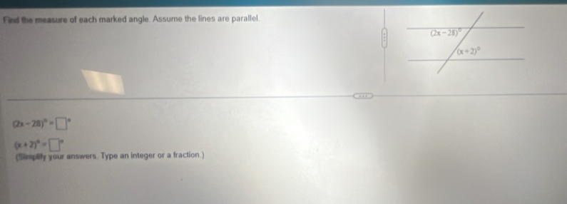 Find the measure of each marked angle. Assume the lines are parallel.
(2x-28)^circ =□°
(x+2)^6=□°
(Simplify your answers. Type an integer or a fraction.)