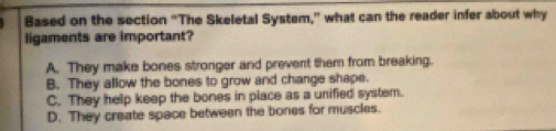 Based on the section "The Skeletal System," what can the reader infer about why
ligaments are important?
A. They make bones stronger and prevent them from breaking.
B. They allow the bones to grow and change shape.
C. They help keep the bones in place as a unified system.
D. They create space between the bones for muscles.