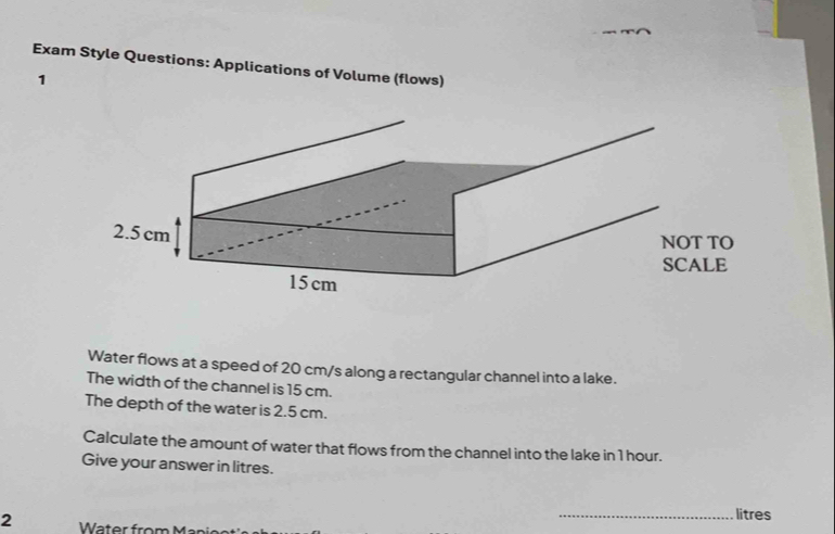 Exam Style Questions: Applications of Volume (flows) 
1 
Water flows at a speed of 20 cm/s along a rectangular channel into a lake. 
The width of the channel is 15 cm. 
The depth of the water is 2.5 cm. 
Calculate the amount of water that flows from the channel into the lake in 1 hour. 
Give your answer in litres. 
_ litres
2 Water from M