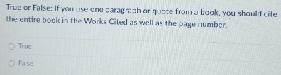 True or False: If you use one paragraph or quote from a book, you should cite
the entire book in the Works Cited as well as the page number.
True
False