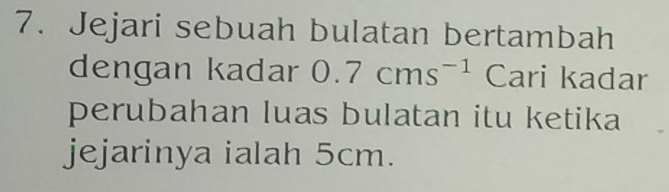 Jejari sebuah bulatan bertambah 
dengan kadar 0.7cms^(-1) Cari kadar 
perubahan luas bulatan itu ketika 
jejarinya ialah 5cm.