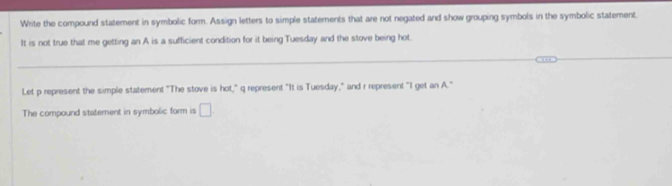 Write the compound statement in symbolic form. Assign letters to simple statements that are not negated and show grouping symbols in the symbolic statement. 
It is not true that me getting an A is a sufficient condition for it being Tuesday and the stove being hot. 
Let p represent the simple statement "The stove is hot," q represent "It is Tuesday," and r represent "I get an A." 
The compound statement in symbolic form is □ .