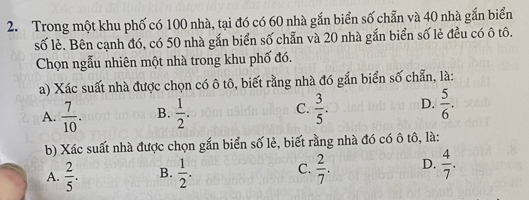 Trong một khu phố có 100 nhà, tại đó có 60 nhà gắn biển số chẵn và 40 nhà gắn biển
số lẻ. Bên cạnh đó, có 50 nhà gắn biển số chẵn và 20 nhà gắn biển số lẻ đều có ô tô.
Chọn ngẫu nhiên một nhà trong khu phố đó.
a) Xác suất nhà được chọn có ô tô, biết rằng nhà đó gắn biển số chẵn, là:
A.  7/10 .  1/2 .
D.
B.
C.  3/5 .  5/6 . 
b) Xác suất nhà được chọn gắn biển số lẻ, biết rằng nhà đó có ô tô, là:
A.  2/5 .  1/2 . 
B.
D.
C.  2/7 .  4/7 .