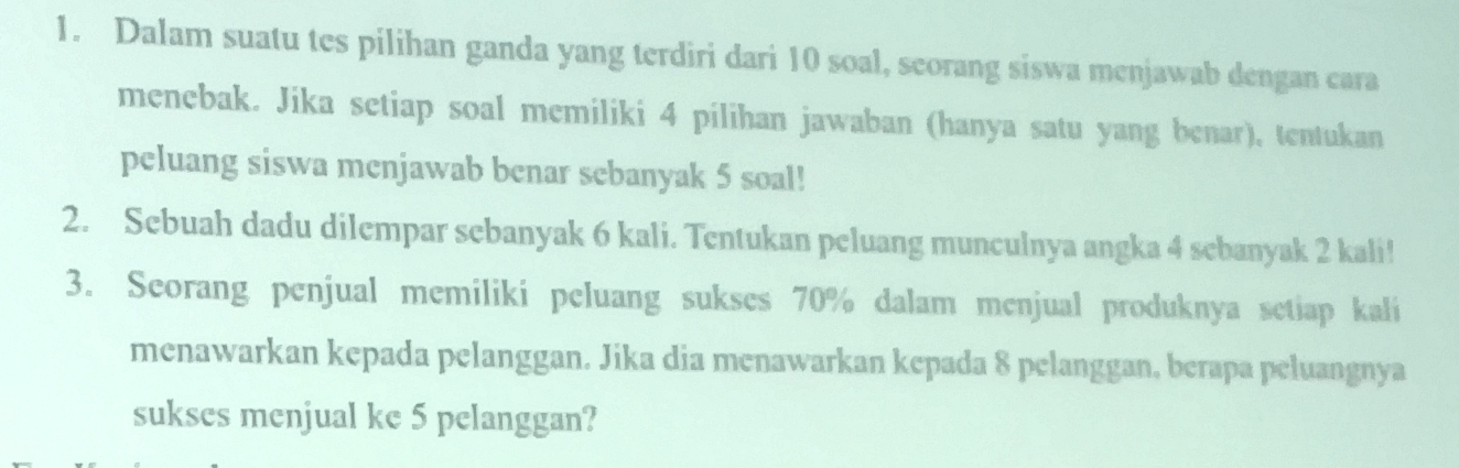 Dalam suatu tes pilihan ganda yang terdiri dari 10 soal, seorang siswa menjawab dengan cara 
menebak. Jika setiap soal memiliki 4 pilihan jawaban (hanya satu yang benar), tentukan 
peluang siswa menjawab benar sebanyak 5 soal! 
2. Sebuah dadu dilempar sebanyak 6 kali. Tentukan peluang munculnya angka 4 sebanyak 2 kali! 
3. Seorang penjual memiliki peluang sukses 70% dalam menjual produknya setiap kali 
menawarkan kepada pelanggan. Jika dia menawarkan kepada 8 pelanggan, berapa peluangnya 
sukses menjual ke 5 pelanggan?