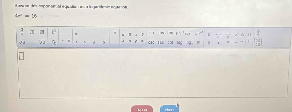 Rewrite this exponential equation as a logarithmic equation
4e^z=16
 □ /□   () |□ | □^(□) + = sin cos tan sin^(-1) tan^(-1) overline (□)^(n sumlimits _i)^1
π 。 β 9
sqrt(□ ) sqrt[□](□ ) □ _□  × < > s 2 A μ ρ ② csc sec cot log log _□  1 2r U beginbmatrix □ □  □ □ endbmatrix
Reset Next