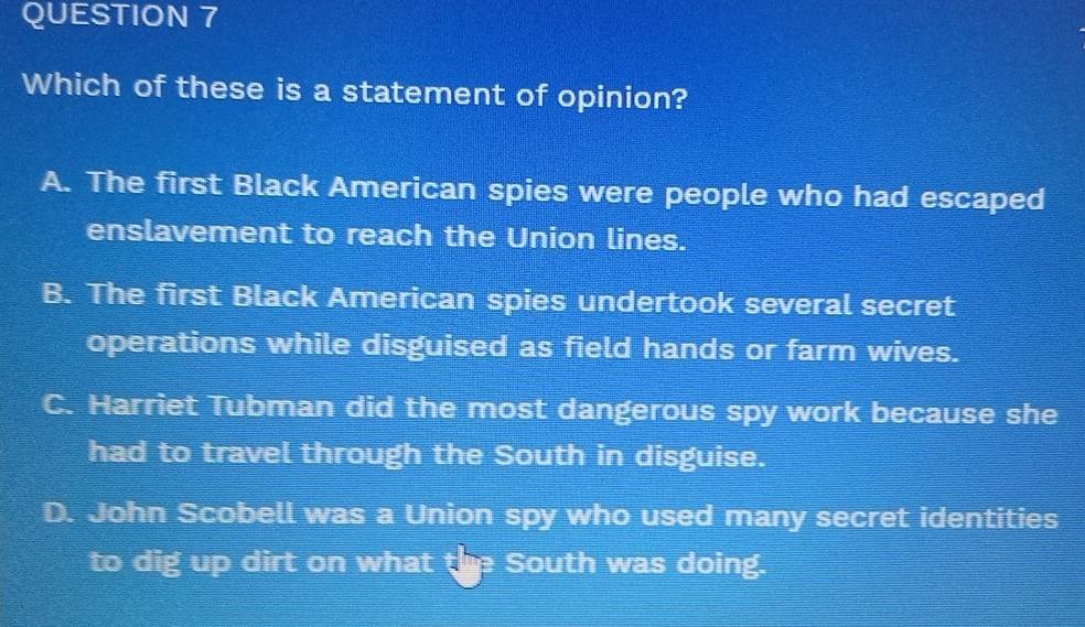 Which of these is a statement of opinion?
A. The first Black American spies were people who had escaped
enslavement to reach the Union lines.
B. The first Black American spies undertook several secret
operations while disguised as field hands or farm wives.
C. Harriet Tubman did the most dangerous spy work because she
had to travel through the South in disguise.
D. John Scobell was a Union spy who used many secret identities
to dig up dirt on what the South was doing.