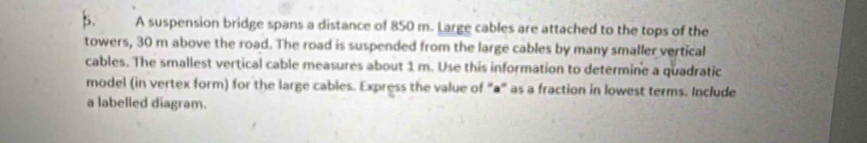 A suspension bridge spans a distance of 850 m. Large cables are attached to the tops of the 
towers, 30 m above the road. The road is suspended from the large cables by many smaller vertical 
cables. The smallest vertical cable measures about 1 m. Use this information to determine a quadratic 
model (in vertex form) for the large cables. Express the value of “a” as a fraction in lowest terms. Include 
a labelled diagram.