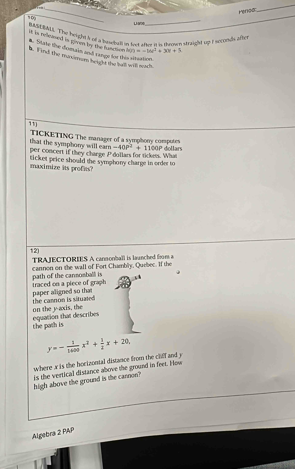 Perioa: 
_ 
_ 
10) 
Date 
BASEBALL The height ½ of a baseball in feet after it is thrown straight up I seconds after 
it is released is given by the function. h(t)=-16t^2+30t+5. 
a. State the domain and range for this situation 
b. Find the maximum height the ball will reach 
11) 
TICKETING The manager of a symphony computes 
that the symphony will earn -40P^2+1100P dollars 
per concert if they charge P dollars for tickets. What 
ticket price should the symphony charge in order to 
maximize its profits? 
12) 
TRAJECTORIES A cannonball is launched from a 
cannon on the wall of Fort Chambly, Quebec. If the 
path of the cannonball is 
traced on a piece of graph 
paper aligned so that 
the cannon is situated 
on the y-axis, the 
equation that describes 
the path is
y=- 1/1600 x^2+ 1/2 x+20, 
where x is the horizontal distance from the cliff and y
is the vertical distance above the ground in feet. How 
high above the ground is the cannon? 
Algebra 2 PAP