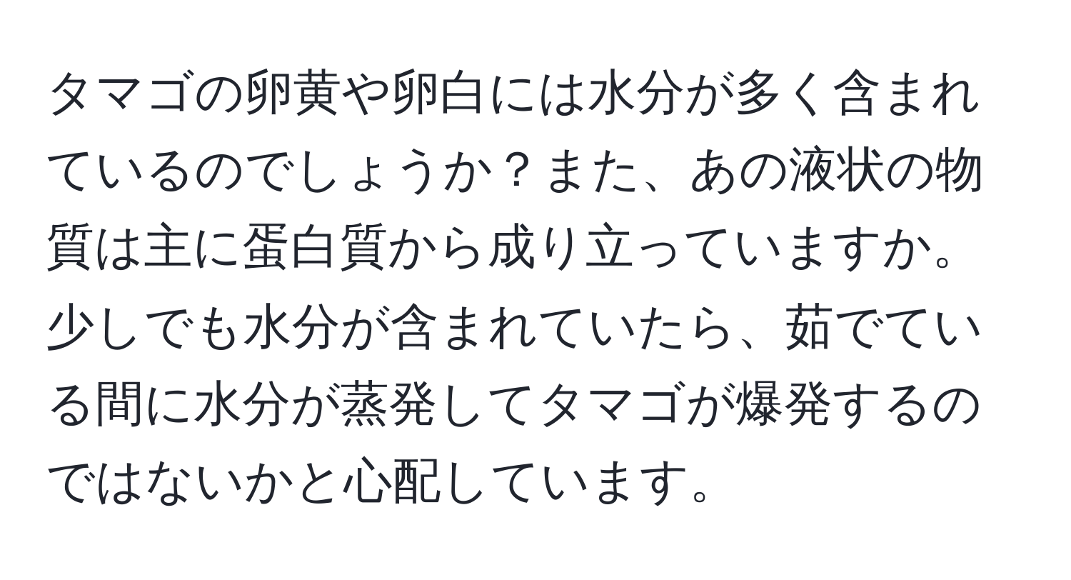 タマゴの卵黄や卵白には水分が多く含まれているのでしょうか？また、あの液状の物質は主に蛋白質から成り立っていますか。少しでも水分が含まれていたら、茹でている間に水分が蒸発してタマゴが爆発するのではないかと心配しています。